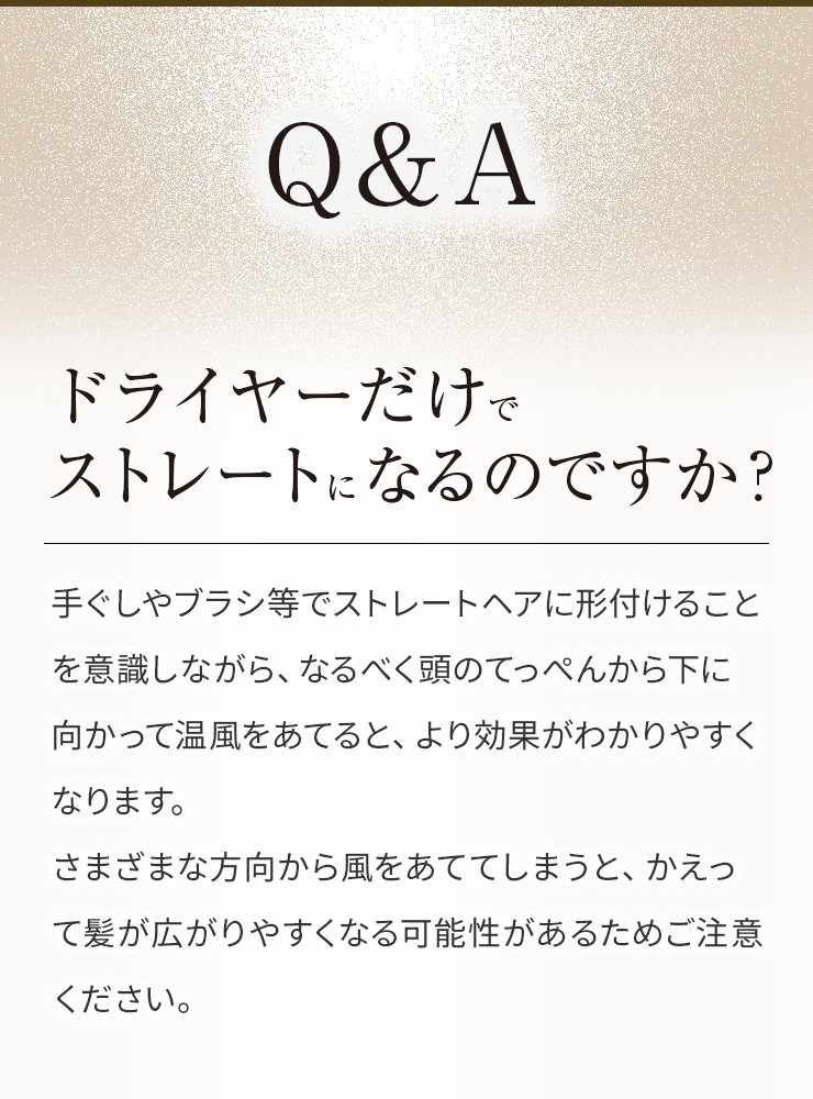 Qドライヤーだけでストレートになるのですか?A手ぐしやブラシ等でストレートヘアに形付けることを意識しながら、なるべく頭のてっぺんから下に向かって温風をあてると、より効果がわかりやすくなります。さまざまな方向から風をあててしまうと、かえって髪が広がりやすくなる可能性があるためご注意ください。