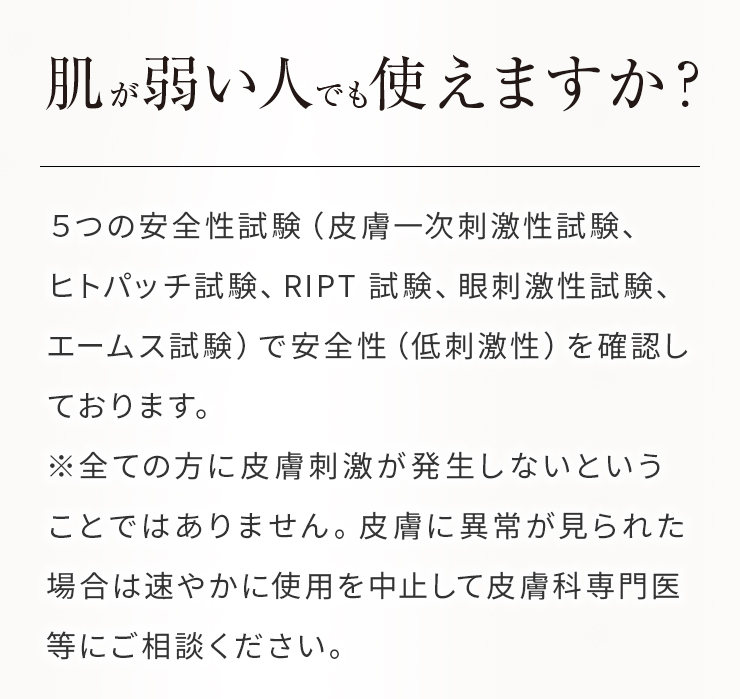 Q肌が弱い人でも使えますか？A５つの安全性試験（皮膚一次刺激性試験、ヒトパッチ試験、RIPT 試験、眼刺激性試験、エームス試験）で安全性（低刺激性）を確認しております。 ※全ての方に皮膚刺激が発生しないということではありません。皮膚に異常が見られた場合は速やかに使用を中止して皮膚科専門医等にご相談ください。