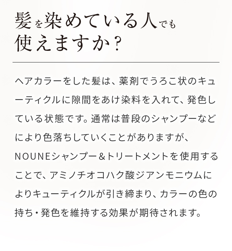 Q髪を染めている人でも使えますか?Aヘアカラーをした髪は、薬剤でうろこ状のキューティクルに隙間をあけ染料を入れて、発色している状態です。通常は普段のシャンプーなどにより色落ちしていくことがありますが、NOUNEシャンプー＆トリートメントを使用することで、アミノチオコハク酸ジアンモニウムによりキューティクルが引き締まり、カラーの色の持ち・発色を維持する効果が期待されます。