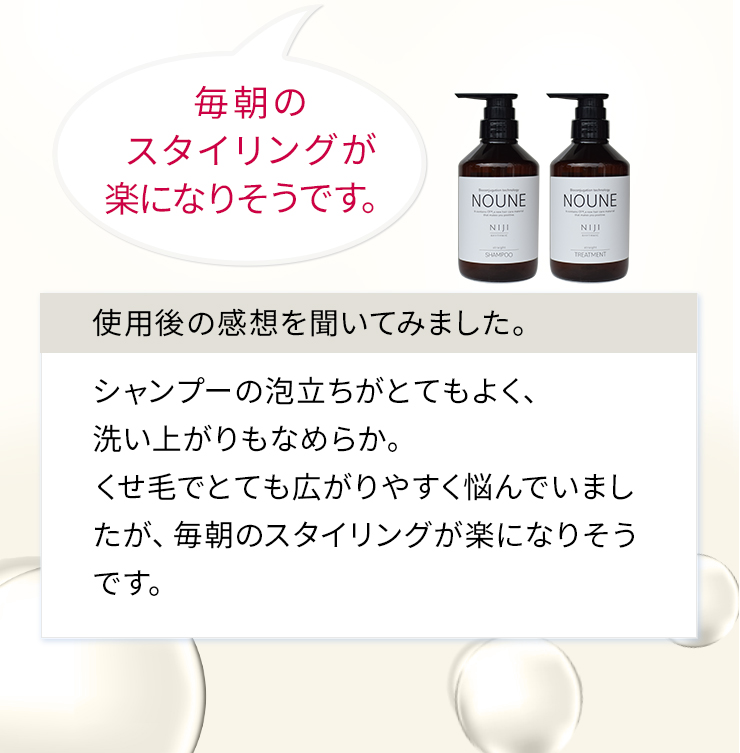 シャンプーの泡立ちがとてもよく、洗い上がりもなめらか。くせ毛でとても広がりやすく悩んでいましたが、毎朝のスタイリングが楽になりそうです。